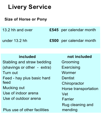 Livery Service    Size of Horse or Pony  13.2 hh and over £545  per calendar month  under 13.2 hh £500  per calendar month                included       not included  Stabling and straw bedding   Grooming  (shavings or other  -  extra)  Exercising  Turn out  Wormer  Feed - hay plus basic hard   feed  Dentist    Mucking out  Chiropractor     Use of indoor arena   Horse transportation    Use of outdoor arena   Vet  Farrier  Rug cleaning and  Plus use of other facilities  mending