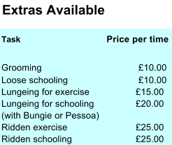 Extras Available Task       Price per time Grooming £10.00 Loose schooling £10.00 Lungeing for exercise £15.00 Lungeing for schooling £20.00 (with Bungie or Pessoa) Ridden exercise £25.00 Ridden schooling £25.00