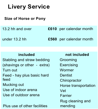 Livery Service    Size of Horse or Pony  13.2 hh and over £610  per calendar month  under 13.2 hh £560  per calendar month                included       not included  Stabling and straw bedding   Grooming  (shavings or other  -  extra)  Exercising  Turn out  Wormer  Feed - hay plus basic hard   feed  Dentist    Mucking out  Chiropractor     Use of indoor arena   Horse transportation    Use of outdoor arena   Vet  Farrier  Rug cleaning and  Plus use of other facilities  mending